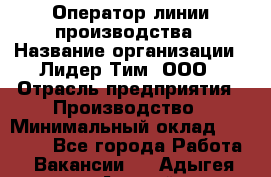 Оператор линии производства › Название организации ­ Лидер Тим, ООО › Отрасль предприятия ­ Производство › Минимальный оклад ­ 34 000 - Все города Работа » Вакансии   . Адыгея респ.,Адыгейск г.